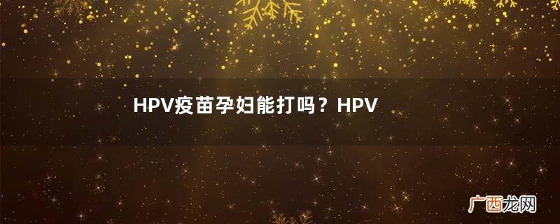 HPV疫苗孕妇能打吗？HPV疫苗哺乳期能打吗？