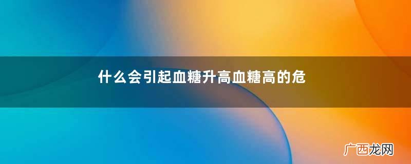 什么会引起血糖升高血糖高的危害有哪些