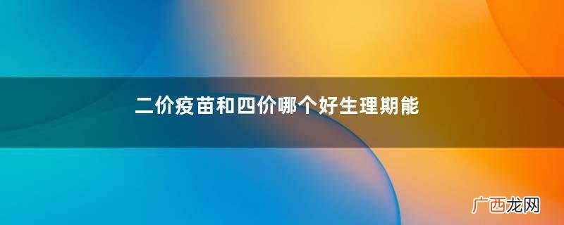 二价疫苗和四价哪个好生理期能不能打宫颈疫苗