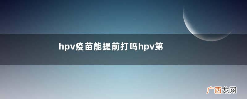 hpv疫苗能提前打吗hpv第二针推迟一个月怎么办