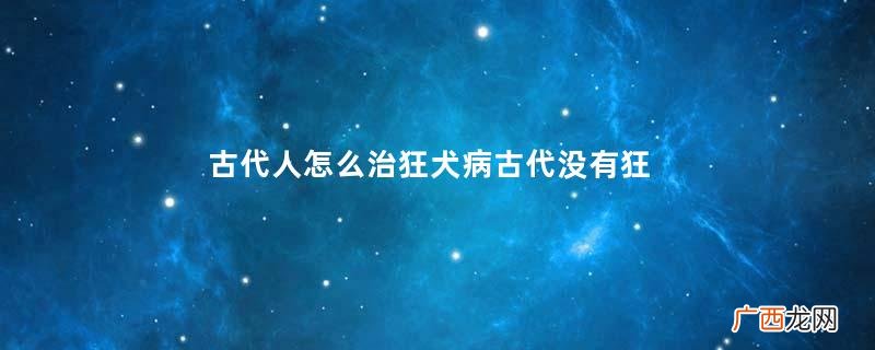 古代人怎么治狂犬病古代没有狂犬病疫苗为什么还养狗