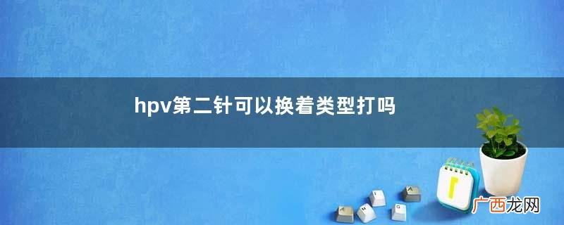 hpv第二针可以换着类型打吗hpv第二针可以换地方吗