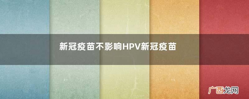 新冠疫苗不影响HPV新冠疫苗和hpv疫苗能同时接种吗