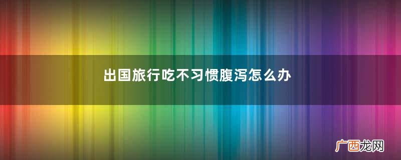 出国旅行吃不习惯腹泻怎么办
