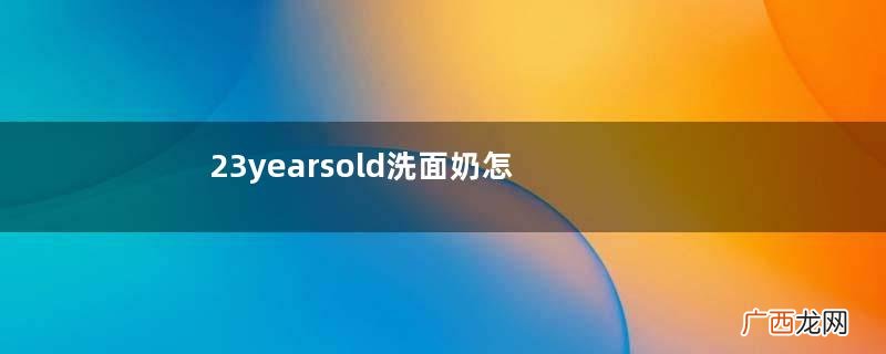 23yearsold洗面奶怎么样？23岁洗面奶好用吗？