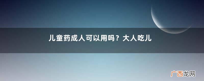 儿童药成人可以用吗？大人吃儿童药有副作用吗？
