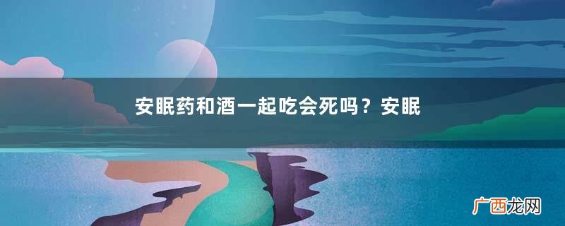 安眠药和酒一起吃会死吗？安眠药和酒一起吃会中毒吗？