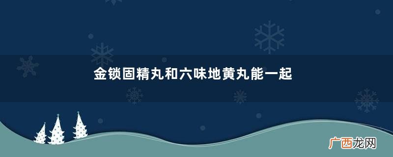 金锁固精丸和六味地黄丸能一起吃吗？