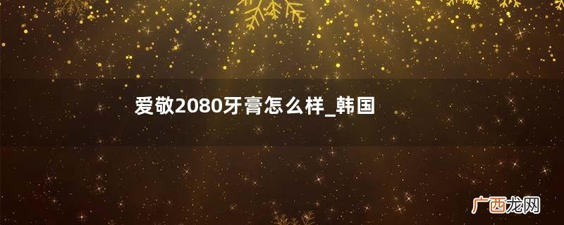 爱敬2080牙膏怎么样_韩国的2080牙膏好用吗