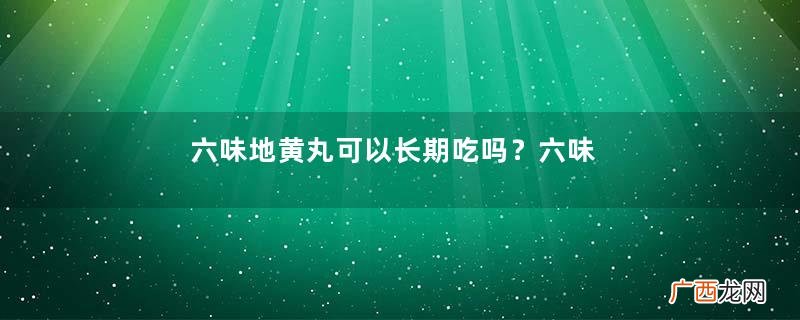 六味地黄丸可以长期吃吗？六味地黄丸最佳服用时间