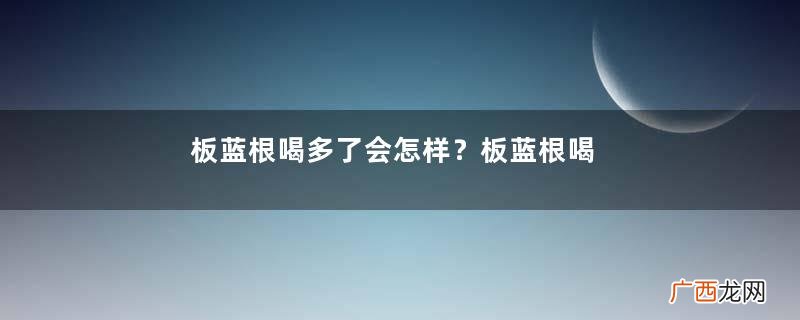 板蓝根喝多了会怎样？板蓝根喝多了会有副作用吗？