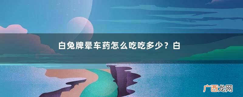 白兔牌晕车药怎么吃吃多少?白兔晕车药说明书