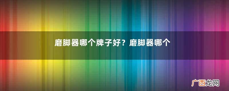 磨脚器哪个牌子好？磨脚器哪个品牌比较好
