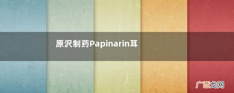 原沢制药Papinarin耳病药水怎么样_使用说明_副作用