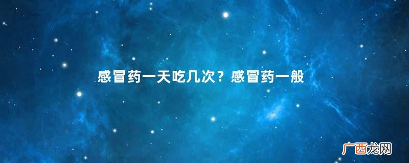感冒药一天吃几次？感冒药一般几个小时吃一次