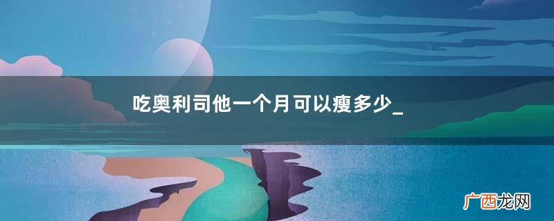吃奥利司他一个月可以瘦多少_吃多久才有效？