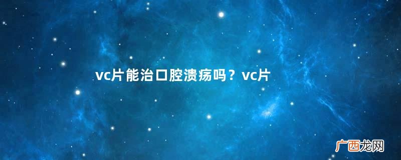 vc片能治口腔溃疡吗？vc片治口腔溃疡是真的吗？