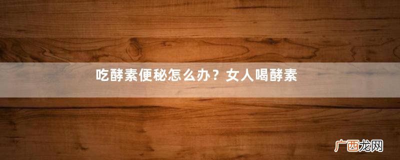 吃酵素便秘怎么办？女人喝酵素的好处