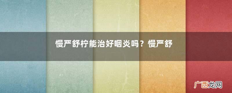 慢严舒柠能治好咽炎吗？慢严舒柠能长期服用吗？
