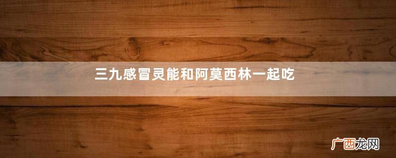 三九感冒灵能和阿莫西林一起吃吗？三九感冒灵能预防感冒吗？