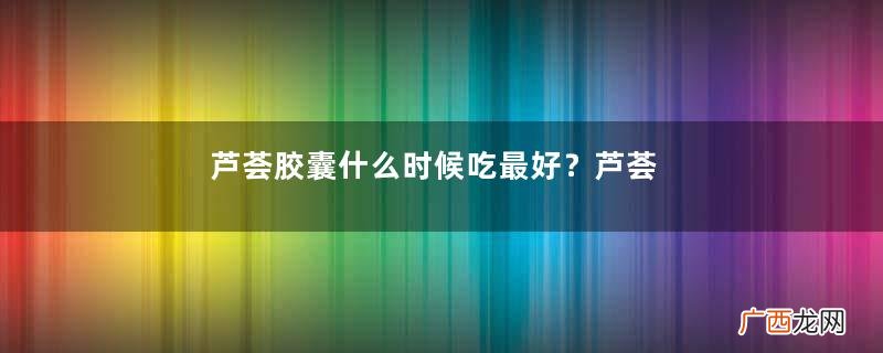 芦荟胶囊什么时候吃最好?芦荟胶囊的作用与功效