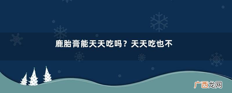 鹿胎膏能天天吃吗？天天吃也不好