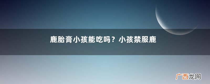 鹿胎膏小孩能吃吗？小孩禁服鹿胎膏