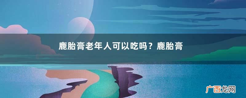 鹿胎膏老年人可以吃吗？鹿胎膏最适宜女性