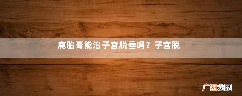 鹿胎膏能治子宫脱垂吗?子宫脱垂调养秘籍