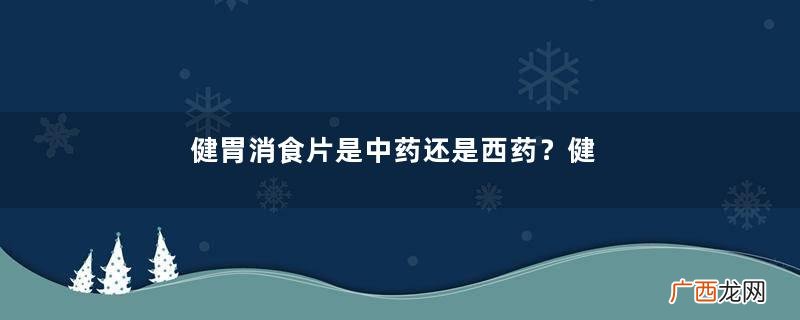 健胃消食片是中药还是西药？健胃消食片中药成分