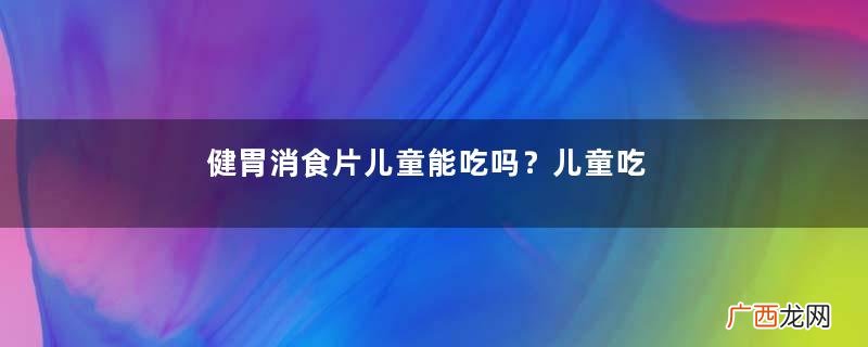 健胃消食片儿童能吃吗？儿童吃要注意量