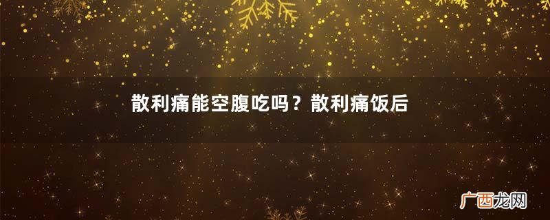 散利痛能空腹吃吗？散利痛饭后服用最佳