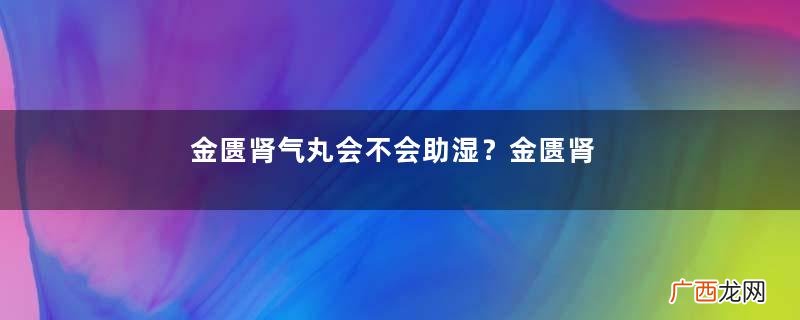 金匮肾气丸会不会助湿？金匮肾气丸祛湿效果好