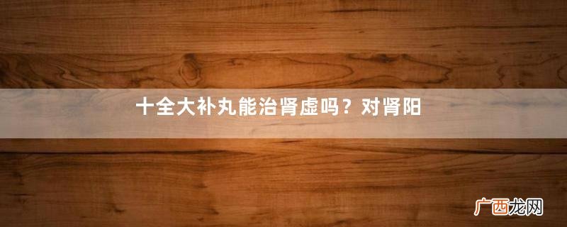 十全大补丸能治肾虚吗？对肾阳虚效果好