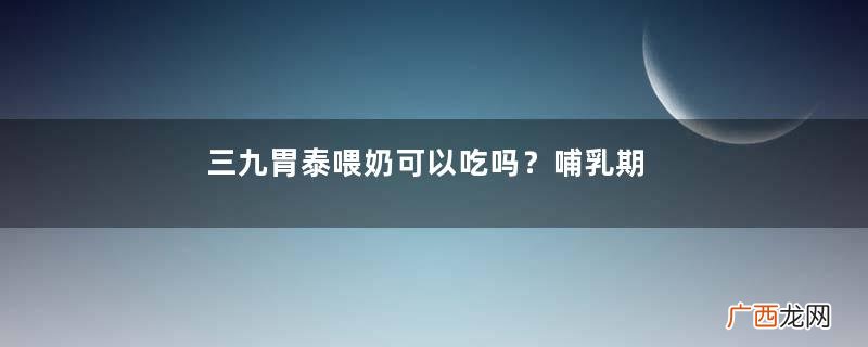 三九胃泰喂奶可以吃吗？哺乳期可吃