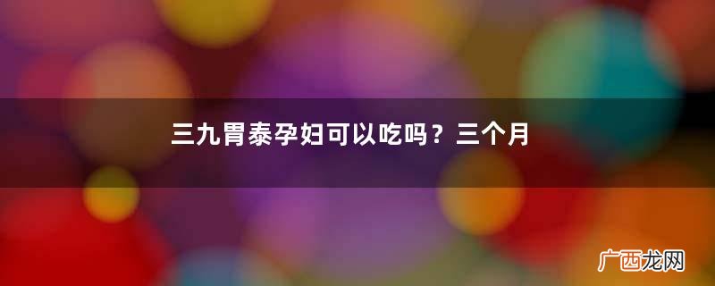 三九胃泰孕妇可以吃吗？三个月后最好别吃