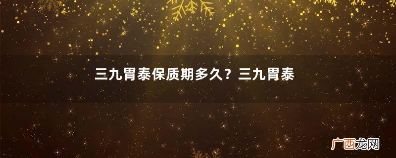 三九胃泰保质期多久？三九胃泰保质期三九胃泰24个月