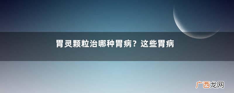 胃灵颗粒治哪种胃病？这些胃病吃它准没错