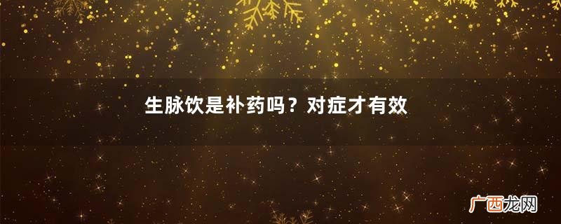 生脉饮是补药吗？对症才有效