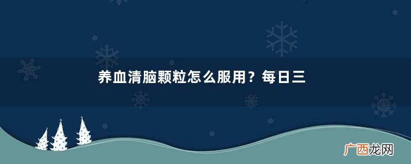养血清脑颗粒怎么服用？每日三次每次一袋