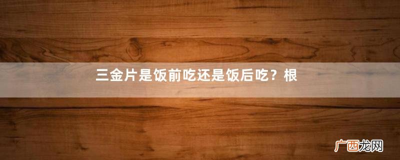 三金片是饭前吃还是饭后吃？根据病情决定