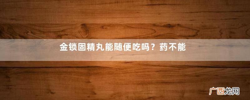 金锁固精丸能随便吃吗？药不能乱吃