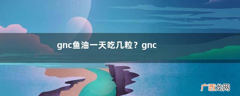 gnc鱼油一天吃几粒？gnc鱼油饭前还是饭后吃