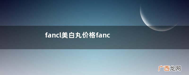 fancl美白丸价格fancl美白丸贵吗