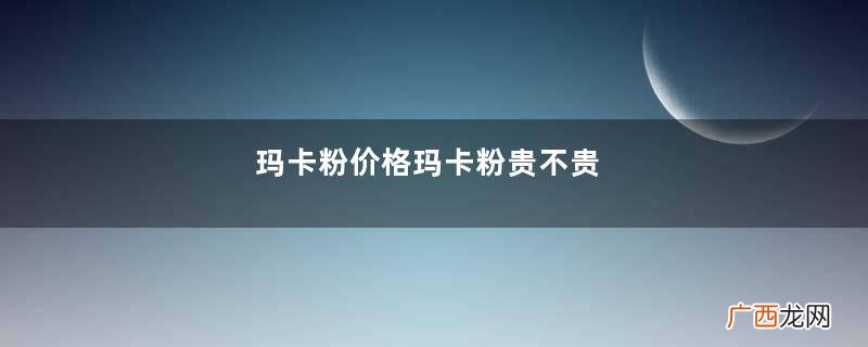 玛卡粉价格玛卡粉贵不贵