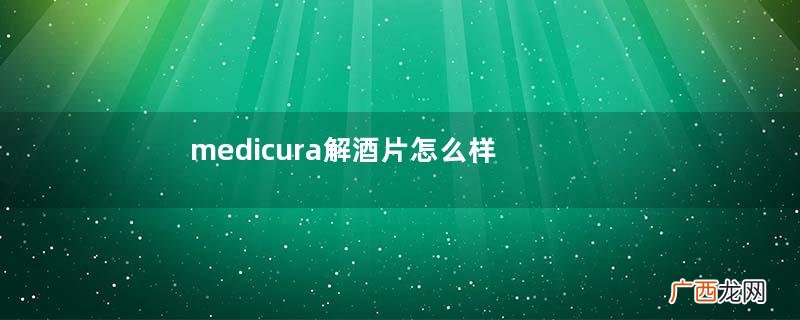 medicura解酒片怎么样？medicura解酒片效果