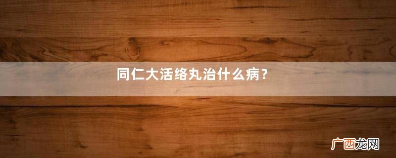同仁大活络丸治什么病？