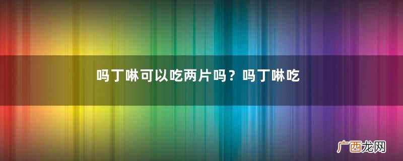 吗丁啉可以吃两片吗？吗丁啉吃两片效果好吗？