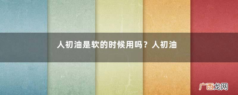 人初油是软的时候用吗？人初油什么时候用