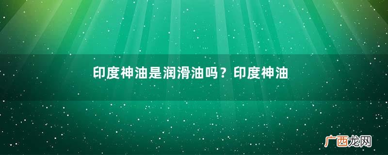 印度神油是润滑油吗？印度神油有润滑作用吗？